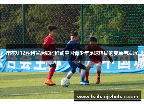 申花U12胜利背后如何推动中国青少年足球格局的变革与发展